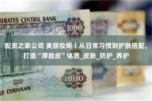 配资之家公司 美丽妆阁丨从日常习惯到护肤搭配，打造“厚脸皮”