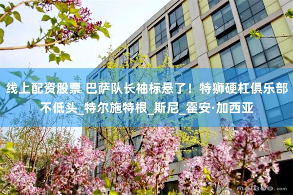 线上配资股票 巴萨队长袖标悬了！特狮硬杠俱乐部不低头_特尔施