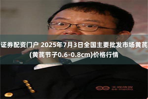 证券配资门户 2025年7月3日全国主要批发市场黄芪(黄芪节