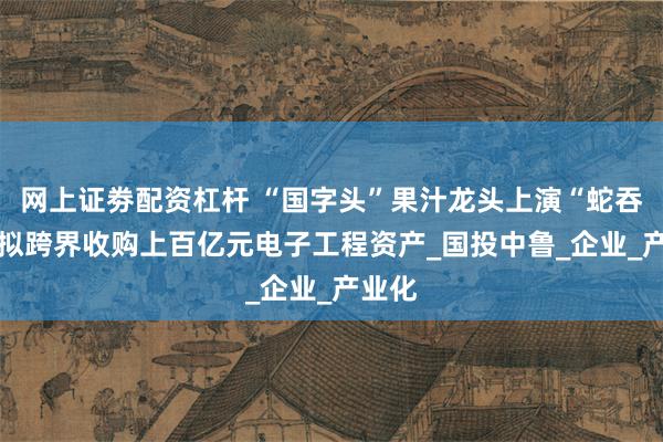 网上证劵配资杠杆 “国字头”果汁龙头上演“蛇吞象” 拟跨界收