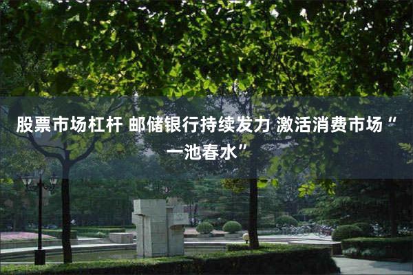股票市场杠杆 邮储银行持续发力 激活消费市场“一池春水”